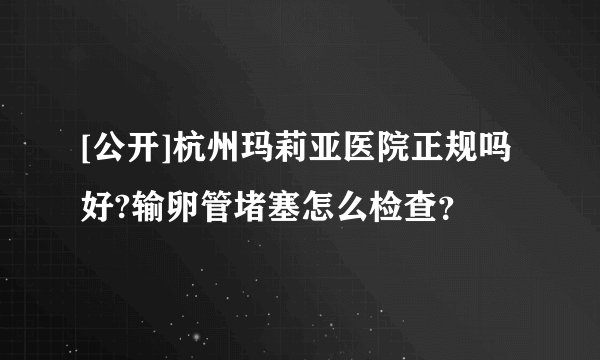 [公开]杭州玛莉亚医院正规吗好?输卵管堵塞怎么检查？