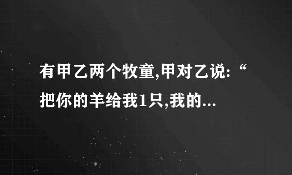 有甲乙两个牧童,甲对乙说:“把你的羊给我1只,我的羊数就是你的羊数的2倍。”乙回答说：“最好还是把你的羊