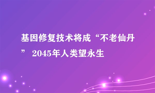 基因修复技术将成“不老仙丹” 2045年人类望永生