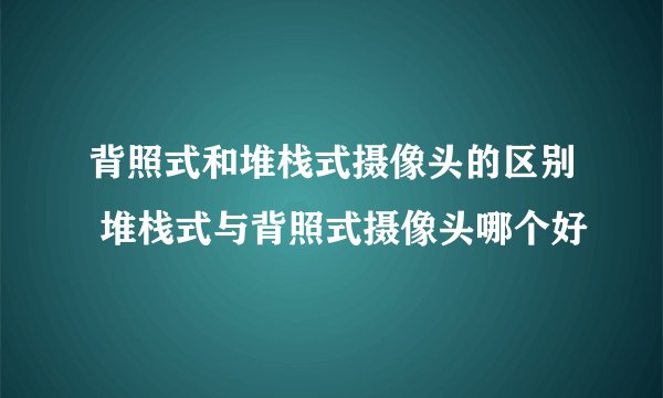 背照式和堆栈式摄像头的区别 堆栈式与背照式摄像头哪个好