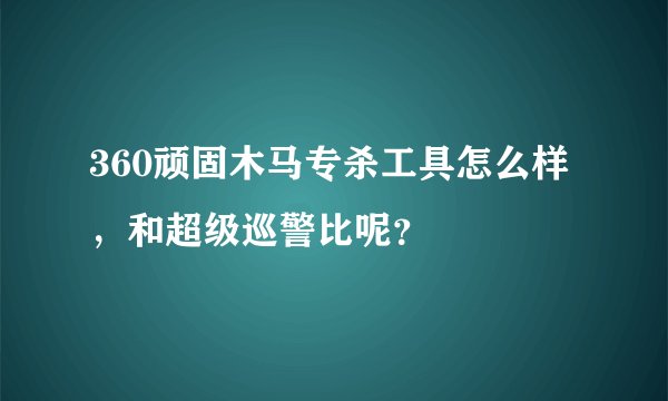 360顽固木马专杀工具怎么样，和超级巡警比呢？