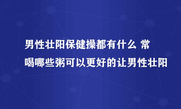 男性壮阳保健操都有什么 常喝哪些粥可以更好的让男性壮阳
