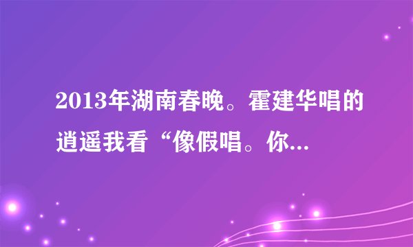 2013年湖南春晚。霍建华唱的逍遥我看“像假唱。你们看o呢””