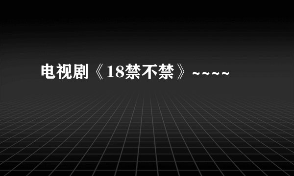 电视剧《18禁不禁》~~~~