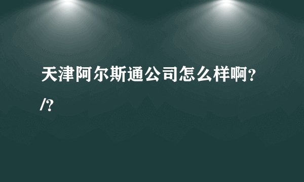 天津阿尔斯通公司怎么样啊？/？