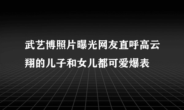 武艺博照片曝光网友直呼高云翔的儿子和女儿都可爱爆表
