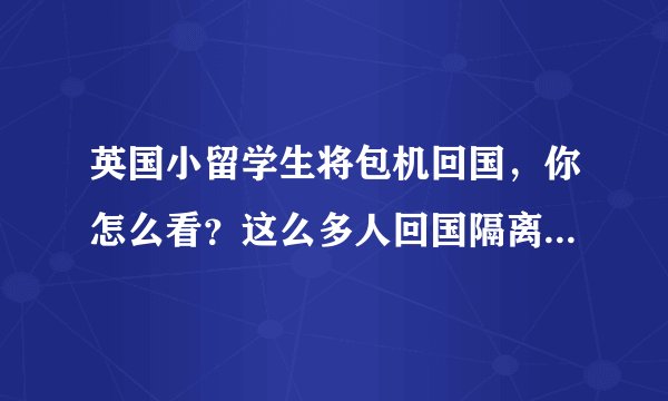 英国小留学生将包机回国，你怎么看？这么多人回国隔离是怎么处理的，都安置在什么地区？