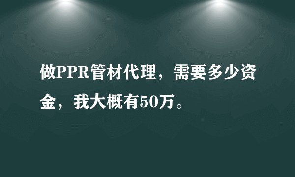 做PPR管材代理，需要多少资金，我大概有50万。