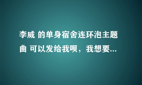李威 的单身宿舍连环泡主题曲 可以发给我呗，我想要链接，打算弄到QQ空间背景音乐，先谢谢啦