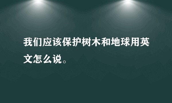 我们应该保护树木和地球用英文怎么说。