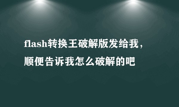 flash转换王破解版发给我，顺便告诉我怎么破解的吧