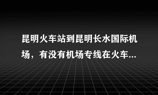 昆明火车站到昆明长水国际机场，有没有机场专线在火车站附近可以坐