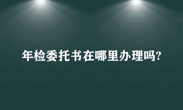 年检委托书在哪里办理吗?