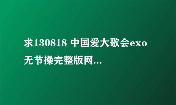 求130818 中国爱大歌会exo 无节操完整版网盘地址，要高清或超清的！！谢谢！！