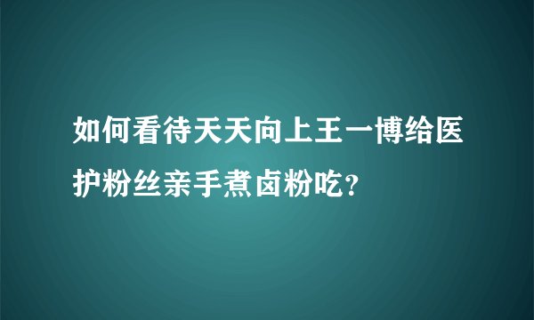 如何看待天天向上王一博给医护粉丝亲手煮卤粉吃？