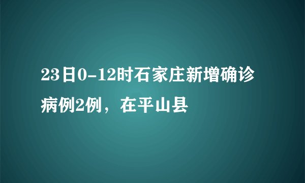 23日0-12时石家庄新增确诊病例2例，在平山县