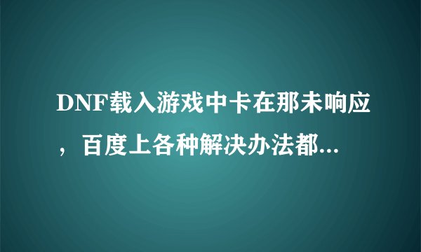 DNF载入游戏中卡在那未响应,百度上各种解决办法都试过,就是不行,重下过几次游戏,