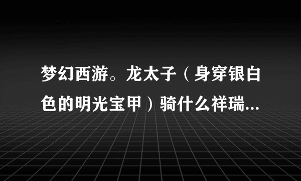梦幻西游。龙太子（身穿银白色的明光宝甲）骑什么祥瑞好看。犀牛？兔子？还是麒麟？
