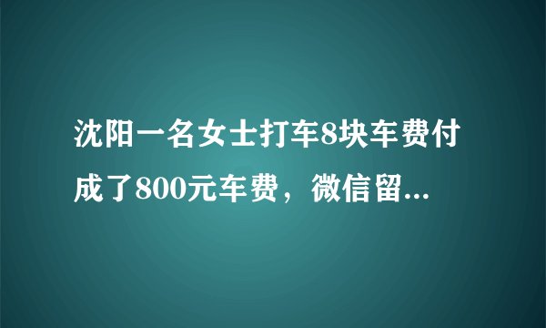 沈阳一名女士打车8块车费付成了800元车费，微信留言司机，司机看到留言干着急：我也在找你，你怎么看？