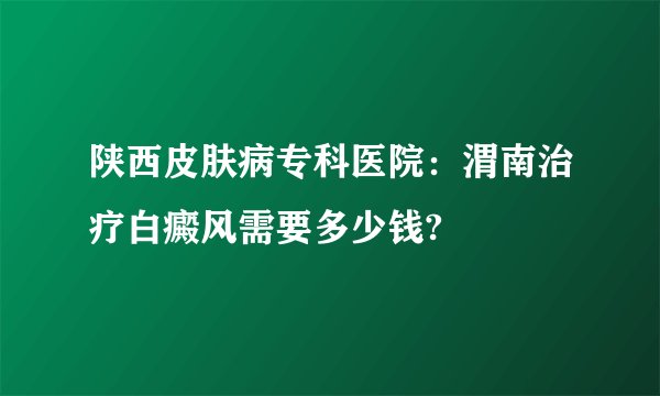 陕西皮肤病专科医院：渭南治疗白癜风需要多少钱?