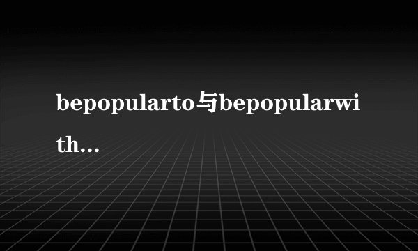 bepopularto与bepopularwith用法区别是不是有时也通用？