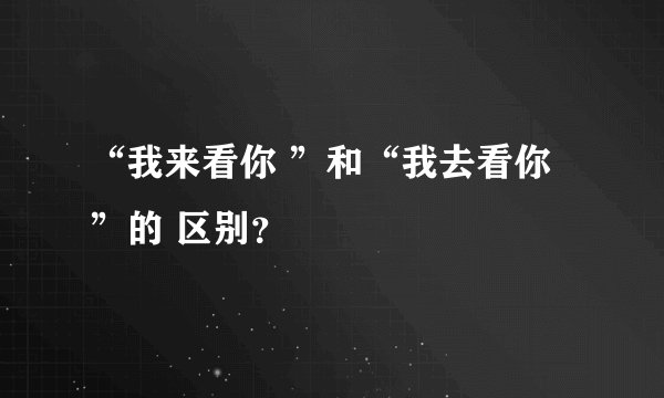“我来看你 ”和“我去看你”的 区别？