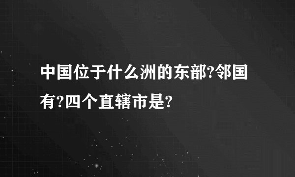 中国位于什么洲的东部?邻国有?四个直辖市是?