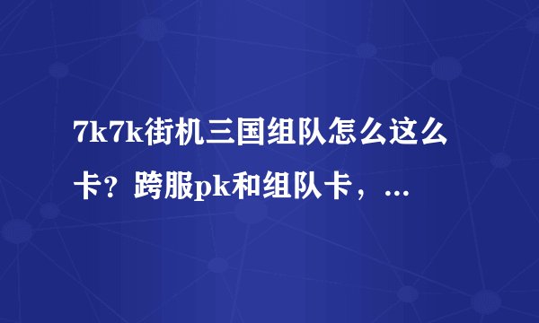 7k7k街机三国组队怎么这么卡？跨服pk和组队卡，单刷不卡，我配置绝对没问题，难道是网速问题，我的