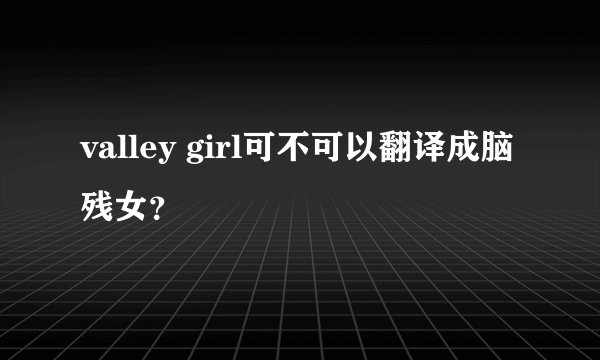 valley girl可不可以翻译成脑残女？