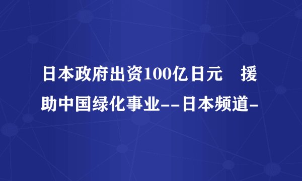日本政府出资100亿日元 援助中国绿化事业--日本频道-