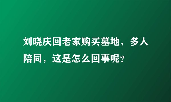 刘晓庆回老家购买墓地，多人陪同，这是怎么回事呢？