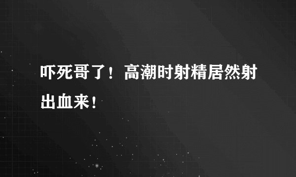 吓死哥了！高潮时射精居然射出血来！
