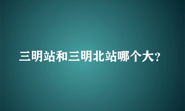三明站和三明北站哪个大？