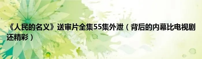 《人民的名义》送审片全集55集外泄（背后的内幕比电视剧还精彩）