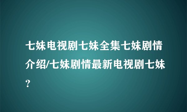 七妹电视剧七妹全集七妹剧情介绍/七妹剧情最新电视剧七妹？