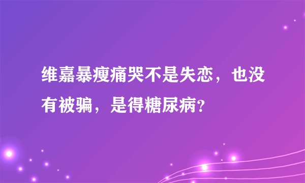 维嘉暴瘦痛哭不是失恋，也没有被骗，是得糖尿病？