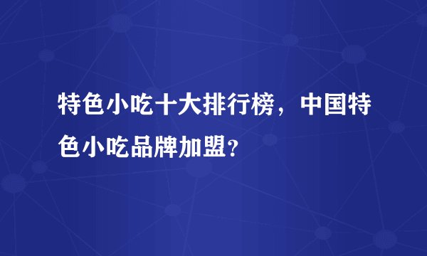 特色小吃十大排行榜，中国特色小吃品牌加盟？