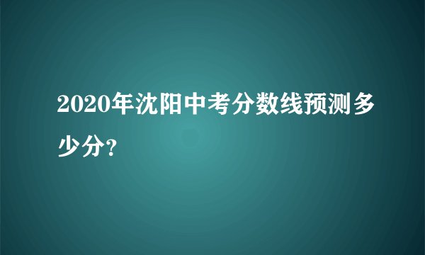 2020年沈阳中考分数线预测多少分？