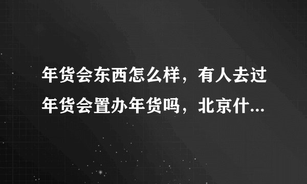 年货会东西怎么样，有人去过年货会置办年货吗，北京什么时候有年货会，在什么地方。