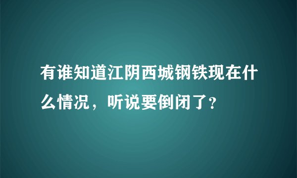 有谁知道江阴西城钢铁现在什么情况，听说要倒闭了？