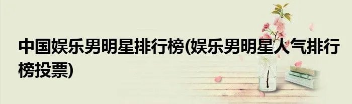 中国娱乐男明星排行榜(娱乐男明星人气排行榜投票)