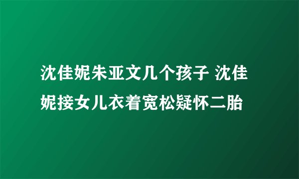 沈佳妮朱亚文几个孩子 沈佳妮接女儿衣着宽松疑怀二胎