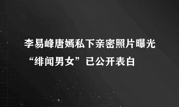 李易峰唐嫣私下亲密照片曝光“绯闻男女”已公开表白