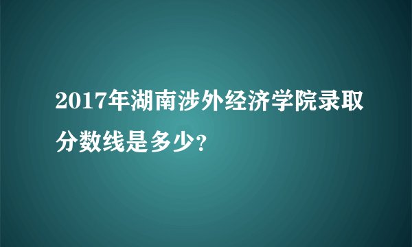 2017年湖南涉外经济学院录取分数线是多少？