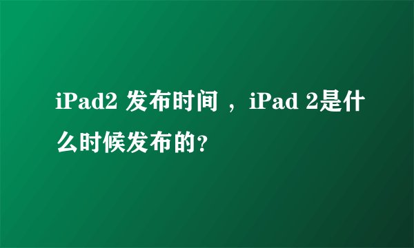 iPad2 发布时间 ，iPad 2是什么时候发布的？