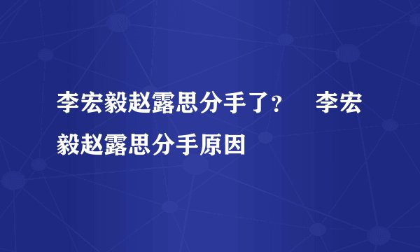 李宏毅赵露思分手了？   李宏毅赵露思分手原因