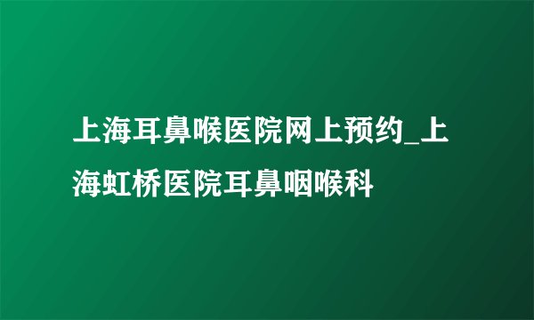 上海耳鼻喉医院网上预约_上海虹桥医院耳鼻咽喉科