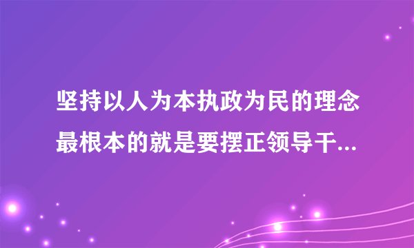 坚持以人为本执政为民的理念最根本的就是要摆正领导干部和什么的关系？