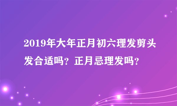 2019年大年正月初六理发剪头发合适吗？正月忌理发吗？
