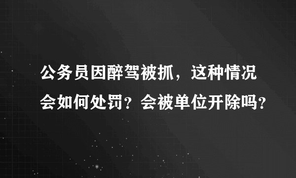 公务员因醉驾被抓，这种情况会如何处罚？会被单位开除吗？